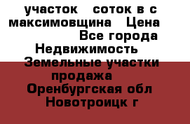 участок 12соток в с.максимовщина › Цена ­ 1 000 000 - Все города Недвижимость » Земельные участки продажа   . Оренбургская обл.,Новотроицк г.